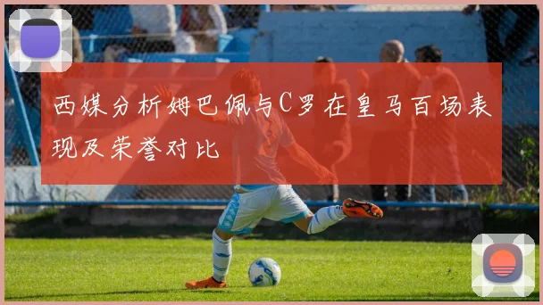 西媒分析姆巴佩与C罗在皇马百场表现及荣誉对比