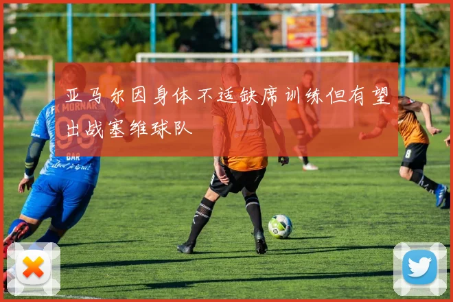 亚马尔因身体不适缺席训练但有望出战塞维球队