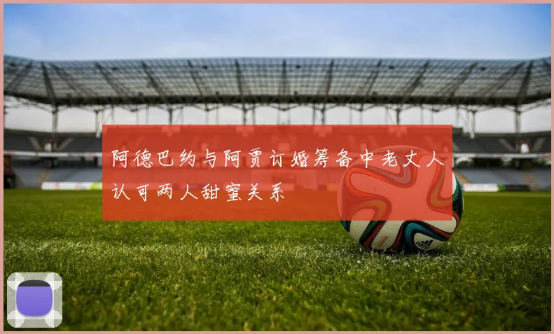阿德巴约与阿贾订婚筹备中老丈人认可两人甜蜜关系